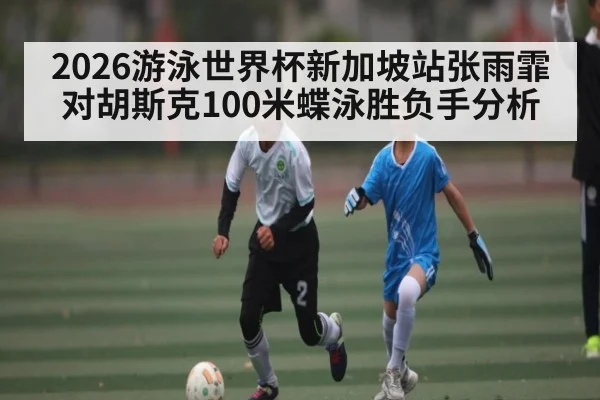 2026游泳世界杯新加坡站张雨霏对胡斯克100米蝶泳胜负手分析
